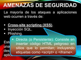 AMENAZAS DE SEGURIDAD
La mayoría de los ataques a aplicaciones
web ocurren a través de:
 Cross-site scripting (XSS).
 Inyección SQL.
 Phishing.
Estos ataques logran su cometido debido a
una codificación deficiente y la falta de
desinfección de las entradas y salidas de la
aplicación web.
 Directa (o Persistente): Consiste en
insertar código HTML peligroso en
sitios que lo permitan; incluyendo
etiquetas como <script> o <iframe>.
 