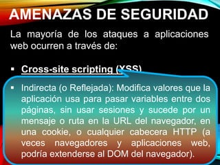 AMENAZAS DE SEGURIDAD
La mayoría de los ataques a aplicaciones
web ocurren a través de:
 Cross-site scripting (XSS).
 Inyección SQL.
 Phishing
Estos ataques logran su cometido debido a
una codificación deficiente y la falta de
desinfección de las entradas y salidas de la
aplicación web.
 Indirecta (o Reflejada): Modifica valores que la
aplicación usa para pasar variables entre dos
páginas, sin usar sesiones y sucede por un
mensaje o ruta en la URL del navegador, en
una cookie, o cualquier cabecera HTTP (a
veces navegadores y aplicaciones web,
podría extenderse al DOM del navegador).
 