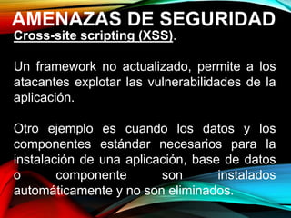 AMENAZAS DE SEGURIDAD
Cross-site scripting (XSS).
Un framework no actualizado, permite a los
atacantes explotar las vulnerabilidades de la
aplicación.
Otro ejemplo es cuando los datos y los
componentes estándar necesarios para la
instalación de una aplicación, base de datos
o componente son instalados
automáticamente y no son eliminados.
 
