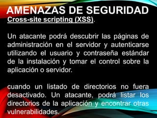 AMENAZAS DE SEGURIDAD
Cross-site scripting (XSS).
Un atacante podrá descubrir las páginas de
administración en el servidor y autenticarse
utilizando el usuario y contraseña estándar
de la instalación y tomar el control sobre la
aplicación o servidor.
cuando un listado de directorios no fuera
desactivado. Un atacante, podrá listar los
directorios de la aplicación y encontrar otras
vulnerabilidades.
 