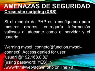 AMENAZAS DE SEGURIDAD
Cross-site scripting (XSS).
Si el módulo de PHP está configurado para
mostrar errores, entregaría información
valiosas al atacante como el servidor y el
usuario:
Warning mysql_connetc()[function.mysql-
connect]: Access denied for user
'usuari'@'192.168.0.82'
(using password: YES) in
/www/html/web/admin.php on line 70
 