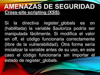 AMENAZAS DE SEGURIDAD
Cross-site scripting (XSS).
Si la directiva register_globals es on
(habilitada) la variable $autoriza podría ser
manipulada fácilmente. Si modifica el valor
en off, el código funcionaria correctamente
(libre de la vulnerabilidad). Otra forma sería
inicializar la variable antes de su uso, en este
caso el código funcionaría sin importar el
estado de register_globals.
 