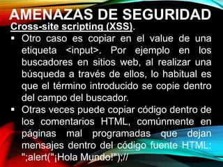 AMENAZAS DE SEGURIDAD
Cross-site scripting (XSS).
 Otro caso es copiar en el value de una
etiqueta <input>. Por ejemplo en los
buscadores en sitios web, al realizar una
búsqueda a través de ellos, lo habitual es
que el término introducido se copie dentro
del campo del buscador.
 Otras veces puede copiar código dentro de
los comentarios HTML, comúnmente en
páginas mal programadas que dejan
mensajes dentro del código fuente HTML:
";alert("¡Hola Mundo!");//
 