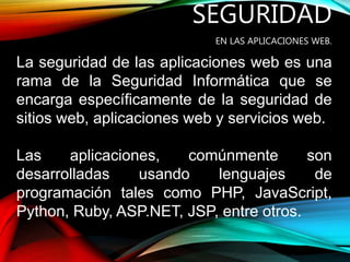 SEGURIDAD
EN LAS APLICACIONES WEB.
La seguridad de las aplicaciones web es una
rama de la Seguridad Informática que se
encarga específicamente de la seguridad de
sitios web, aplicaciones web y servicios web.
Las aplicaciones, comúnmente son
desarrolladas usando lenguajes de
programación tales como PHP, JavaScript,
Python, Ruby, ASP.NET, JSP, entre otros.
 