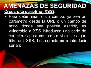 AMENAZAS DE SEGURIDAD
Cross-site scripting (XSS).
 Para determinar si un campo, ya sea un
parámetro desde la URL o un campo de
texto donde sea posible escribir, es
vulnerable a XSS introduzca una serie de
caracteres para comprobar si existe algún
filtro anti-XSS. Los caracteres a introducir
serían:
 