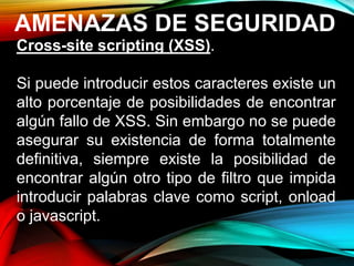 AMENAZAS DE SEGURIDAD
Cross-site scripting (XSS).
Si puede introducir estos caracteres existe un
alto porcentaje de posibilidades de encontrar
algún fallo de XSS. Sin embargo no se puede
asegurar su existencia de forma totalmente
definitiva, siempre existe la posibilidad de
encontrar algún otro tipo de filtro que impida
introducir palabras clave como script, onload
o javascript.
 