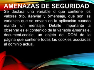 AMENAZAS DE SEGURIDAD
Se declara una variable d que contiene los
valores &to, &enviar y &mensaje, que son las
variables que se envían en la aplicación cuando
manda un mensaje. Detalle importante a
observar es el contenido de la variable &mensaje,
document.cookie, un objeto del DOM de la
página que contiene todas las cookies asociadas
al dominio actual.
 