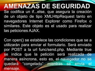 AMENAZAS DE SEGURIDAD
Se codifica un if...else, que asegura la creación
de un objeto de tipo XMLHttpRequest tanto en
navegadores Internet Explorer como Firefox o
similares. Este objeto es el usado para realizar
las peticiones AJAX.
Con open() se establece las condiciones que se a
utilizarán para enviar el formulario. Será enviado
por POST a la url func/send.php. Mediante true
se indica que la petición será realizada de
manera asíncrona, esto es, el navegador no se
quedará “congelado” mientras se envía el
mensaje.
 