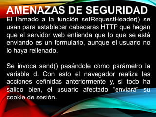 AMENAZAS DE SEGURIDAD
El llamado a la función setRequestHeader() se
usan para establecer cabeceras HTTP que hagan
que el servidor web entienda que lo que se está
enviando es un formulario, aunque el usuario no
lo haya rellenado.
Se invoca send() pasándole como parámetro la
variable d. Con esto el navegador realiza las
acciones definidas anteriormente y, si todo ha
salido bien, el usuario afectado “enviará” su
cookie de sesión.
 