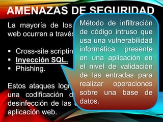 AMENAZAS DE SEGURIDAD
La mayoría de los ataques a aplicaciones
web ocurren a través de:
 Cross-site scripting (XSS).
 Inyección SQL.
 Phishing.
Estos ataques logran su cometido debido a
una codificación deficiente y la falta de
desinfección de las entradas y salidas de la
aplicación web.
Método de infiltración
de código intruso que
usa una vulnerabilidad
informática presente
en una aplicación en
el nivel de validación
de las entradas para
realizar operaciones
sobre una base de
datos.
 