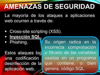 AMENAZAS DE SEGURIDAD
La mayoría de los ataques a aplicaciones
web ocurren a través de:
 Cross-site scripting (XSS).
 Inyección SQL.
 Phishing.
Estos ataques logran su cometido debido a
una codificación deficiente y la falta de
desinfección de las entradas y salidas de la
aplicación web.
Su origen radica en la
incorrecta comprobación
o filtrado de las variables
usadas en un programa
que contiene, o bien
genera, código SQL.
 