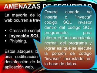 AMENAZAS DE SEGURIDAD
La mayoría de los ataques a aplicaciones
web ocurren a través de:
 Cross-site scripting (XSS).
 Inyección SQL.
 Phishing.
Estos ataques logran su cometido debido a
una codificación deficiente y la falta de
desinfección de las entradas y salidas de la
aplicación web.
Ocurre cuando se
inserta o "inyecta"
código SQL invasor
dentro del código SQL
programado, para
alterar el funcionamiento
normal del programa y
lograr así que se ejecute
la porción de código
"invasor" incrustado, en
la base de datos.
 