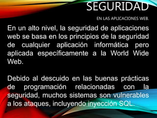 SEGURIDAD
EN LAS APLICACIONES WEB.
En un alto nivel, la seguridad de aplicaciones
web se basa en los principios de la seguridad
de cualquier aplicación informática pero
aplicada específicamente a la World Wide
Web.
Debido al descuido en las buenas prácticas
de programación relacionadas con la
seguridad, muchos sistemas son vulnerables
a los ataques, incluyendo inyección SQL.
 