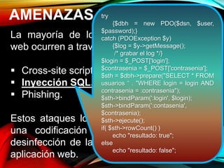 AMENAZAS DE SEGURIDAD
La mayoría de los ataques a aplicaciones
web ocurren a través de:
 Cross-site scripting (XSS).
 Inyección SQL.
 Phishing.
Estos ataques logran su cometido debido a
una codificación deficiente y la falta de
desinfección de las entradas y salidas de la
aplicación web.
try
{$dbh = new PDO($dsn, $user,
$password);}
catch (PDOException $y)
{$log = $y->getMessage();
/* grabar el log */}
$login = $_POST['login'];
$contrasenia = $_POST['contrasenia'];
$sth = $dbh->prepare("SELECT * FROM
usuarios “ . "WHERE login = login AND
contrasenia = :contrasenia");
$sth->bindParam(':login', $login);
$sth->bindParam(':contasenia',
$contrasenia);
$sth->ejecute();
if( $sth->rowCount() )
echo "resultado: true";
else
echo "resultado: false";
 