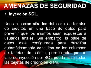 AMENAZAS DE SEGURIDAD
 Inyección SQL.
Una aplicación cifra los datos de las tarjetas
de créditos en una base de datos para
prevenir que los mismos sean expuestos a
usuarios finales. Sin embargo, la base de
datos está configurada para descifrar
automáticamente consultas en las columnas
de tarjetas de crédito, permitiendo que un
fallo de inyección por SQL pueda listar todas
las tarjetas de crédito en claro.
 