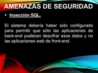 AMENAZAS DE SEGURIDAD
 Inyección SQL.
El sistema debería haber sido configurado
para permitir que sólo las aplicaciones de
back-end pudieran descifrar esos datos y no
las aplicaciones web de front-end.
 