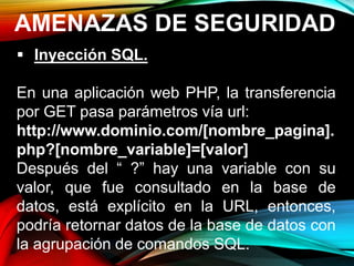 AMENAZAS DE SEGURIDAD
 Inyección SQL.
En una aplicación web PHP, la transferencia
por GET pasa parámetros vía url:
http://www.dominio.com/[nombre_pagina].
php?[nombre_variable]=[valor]
Después del “ ?” hay una variable con su
valor, que fue consultado en la base de
datos, está explícito en la URL, entonces,
podría retornar datos de la base de datos con
la agrupación de comandos SQL.
 