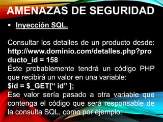 AMENAZAS DE SEGURIDAD
 Inyección SQL.
Consultar los detalles de un producto desde:
http://www.dominio.com/detalles.php?pro
ducto_id = 158
Éste probablemente tendrá un código PHP
que recibirá un valor en una variable:
$id = $_GET[“ id” ];
Ese valor sería pasado a otra variable que
contenga el código que será responsable de
la consulta SQL, como por ejemplo:
 