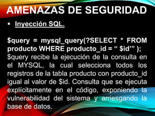 AMENAZAS DE SEGURIDAD
 Inyección SQL.
$query = mysql_query(?SELECT * FROM
producto WHERE producto_id = “ $id’” );
$query recibe la ejecución de la consulta en
el MYSQL, la cual selecciona todos los
registros de la tabla producto con producto_id
igual al valor de $id. Consulta que se ejecuta
explícitamente en el código, exponiendo la
vulnerabilidad del sistema y arriesgando la
base de datos.
 