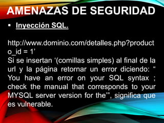 AMENAZAS DE SEGURIDAD
 Inyección SQL.
http://www.dominio.com/detalles.php?product
o_id = 1’
Si se insertan ‘(comillas simples) al final de la
url y la página retornar un error diciendo: “
You have an error on your SQL syntax ;
check the manual that corresponds to your
MYSQL server version for the’”, significa que
es vulnerable.
 