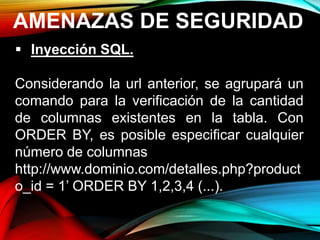 AMENAZAS DE SEGURIDAD
 Inyección SQL.
Considerando la url anterior, se agrupará un
comando para la verificación de la cantidad
de columnas existentes en la tabla. Con
ORDER BY, es posible especificar cualquier
número de columnas
http://www.dominio.com/detalles.php?product
o_id = 1’ ORDER BY 1,2,3,4 (...).
 