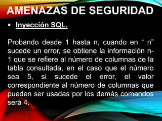 AMENAZAS DE SEGURIDAD
 Inyección SQL.
Probando desde 1 hasta n, cuando en “ n”
sucede un error, se obtiene la información n-
1 que se refiere al número de columnas de la
tabla consultada, en el caso que el número
sea 5, si sucede el error, el valor
correspondiente al número de columnas que
pueden ser usadas por los demás comandos
será 4.
 