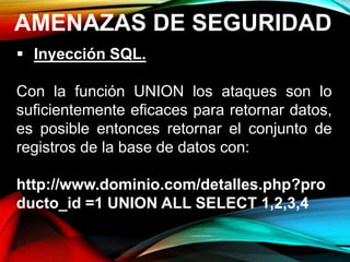 AMENAZAS DE SEGURIDAD
 Inyección SQL.
Con la función UNION los ataques son lo
suficientemente eficaces para retornar datos,
es posible entonces retornar el conjunto de
registros de la base de datos con:
http://www.dominio.com/detalles.php?pro
ducto_id =1 UNION ALL SELECT 1,2,3,4
 