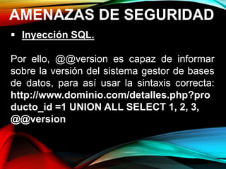 AMENAZAS DE SEGURIDAD
 Inyección SQL.
Por ello, @@version es capaz de informar
sobre la versión del sistema gestor de bases
de datos, para así usar la sintaxis correcta:
http://www.dominio.com/detalles.php?pro
ducto_id =1 UNION ALL SELECT 1, 2, 3,
@@version
 