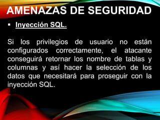 AMENAZAS DE SEGURIDAD
 Inyección SQL.
Si los privilegios de usuario no están
configurados correctamente, el atacante
conseguirá retornar los nombre de tablas y
columnas y así hacer la selección de los
datos que necesitará para proseguir con la
inyección SQL.
 