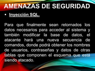 AMENAZAS DE SEGURIDAD
 Inyección SQL.
Para que finalmente sean retornados los
datos necesarios para acceder al sistema y
también modificar la base de datos, el
atacante hará una nueva secuencia de
comandos, donde podrá obtener los nombres
de usuarios, contraseñas y datos de otras
tablas que componen el esquema que está
siendo atacado.
 