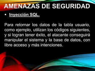 AMENAZAS DE SEGURIDAD
 Inyección SQL.
Para retornar los datos de la tabla usuario,
como ejemplo, utilizan los códigos siguientes,
y si logran tener éxito, el atacante conseguirá
manipular el sistema y la base de datos, con
libre acceso y más intenciones.
 