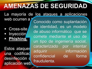 AMENAZAS DE SEGURIDAD
La mayoría de los ataques a aplicaciones
web ocurren a través de:
 Cross-site scripting (XSS).
 Inyección SQL.
 Phishing.
Estos ataques logran su cometido debido a
una codificación deficiente y la falta de
desinfección de las entradas y salidas de la
aplicación web.
Conocido como suplantación
de identidad, es un modelo
de abuso informático que se
comete mediante el uso de
un tipo de ingeniería social,
caracterizado por intentar
adquirir información
confidencial de forma
fraudulenta.
 
