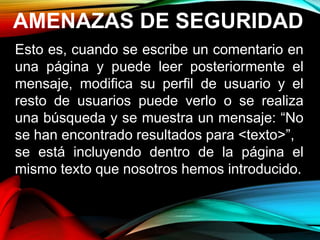 AMENAZAS DE SEGURIDAD
Esto es, cuando se escribe un comentario en
una página y puede leer posteriormente el
mensaje, modifica su perfil de usuario y el
resto de usuarios puede verlo o se realiza
una búsqueda y se muestra un mensaje: “No
se han encontrado resultados para <texto>”,
se está incluyendo dentro de la página el
mismo texto que nosotros hemos introducido.
 