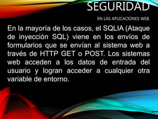 SEGURIDAD
EN LAS APLICACIONES WEB.
En la mayoría de los casos, el SQLIA (Ataque
de inyección SQL) viene en los envíos de
formularios que se envían al sistema web a
través de HTTP GET o POST. Los sistemas
web acceden a los datos de entrada del
usuario y logran acceder a cualquier otra
variable de entorno.
 
