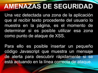 AMENAZAS DE SEGURIDAD
Una vez detectada una zona de la aplicación
que al recibir texto procedente del usuario lo
muestra en la página, es el momento de
determinar si es posible utilizar esa zona
como punto de ataque de XSS.
Para ello es posible insertar un pequeño
código Javascript que muestra un mensaje
de alerta para descubrir rápidamente si se
está actuando en la línea correcta de ataque.
 