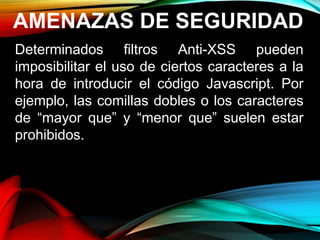 AMENAZAS DE SEGURIDAD
Determinados filtros Anti-XSS pueden
imposibilitar el uso de ciertos caracteres a la
hora de introducir el código Javascript. Por
ejemplo, las comillas dobles o los caracteres
de “mayor que” y “menor que” suelen estar
prohibidos.
 