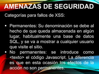 AMENAZAS DE SEGURIDAD
Categorías para fallos de XSS:
 Permanentes: Su denominación se debe al
hecho de que queda almacenada en algún
lugar, habitualmente una base de datos
SQL, y se va a mostrar a cualquier usuario
que visite el sitio.
 No permanentes: se introduce como
<texto> el código Javascript. La diferencia
es que en esta ocasión los efectos de la
acción no son permanentes.
 