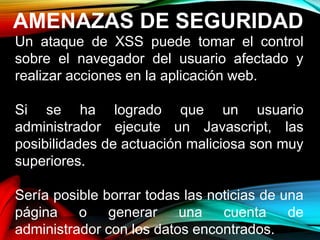 AMENAZAS DE SEGURIDAD
Un ataque de XSS puede tomar el control
sobre el navegador del usuario afectado y
realizar acciones en la aplicación web.
Si se ha logrado que un usuario
administrador ejecute un Javascript, las
posibilidades de actuación maliciosa son muy
superiores.
Sería posible borrar todas las noticias de una
página o generar una cuenta de
administrador con los datos encontrados.
 