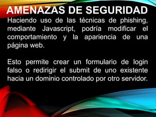 AMENAZAS DE SEGURIDAD
Haciendo uso de las técnicas de phishing,
mediante Javascript, podría modificar el
comportamiento y la apariencia de una
página web.
Esto permite crear un formulario de login
falso o redirigir el submit de uno existente
hacia un dominio controlado por otro servidor.
 