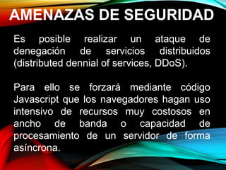 AMENAZAS DE SEGURIDAD
Es posible realizar un ataque de
denegación de servicios distribuidos
(distributed dennial of services, DDoS).
Para ello se forzará mediante código
Javascript que los navegadores hagan uso
intensivo de recursos muy costosos en
ancho de banda o capacidad de
procesamiento de un servidor de forma
asíncrona.
 