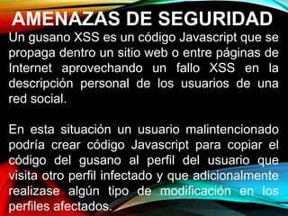AMENAZAS DE SEGURIDAD
Un gusano XSS es un código Javascript que se
propaga dentro un sitio web o entre páginas de
Internet aprovechando un fallo XSS en la
descripción personal de los usuarios de una
red social.
En esta situación un usuario malintencionado
podría crear código Javascript para copiar el
código del gusano al perfil del usuario que
visita otro perfil infectado y que adicionalmente
realizase algún tipo de modificación en los
perfiles afectados.
 