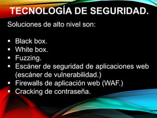 TECNOLOGÍA DE SEGURIDAD.
Soluciones de alto nivel son:
 Black box.
 White box.
 Fuzzing.
 Escáner de seguridad de aplicaciones web
(escáner de vulnerabilidad.)
 Firewalls de aplicación web (WAF.)
 Cracking de contraseña.
 