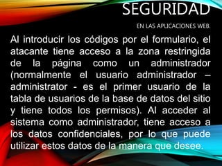 SEGURIDAD
EN LAS APLICACIONES WEB.
Al introducir los códigos por el formulario, el
atacante tiene acceso a la zona restringida
de la página como un administrador
(normalmente el usuario administrador –
administrator - es el primer usuario de la
tabla de usuarios de la base de datos del sitio
y tiene todos los permisos). Al acceder al
sistema como administrador, tiene acceso a
los datos confidenciales, por lo que puede
utilizar estos datos de la manera que desee.
 