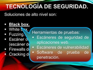 TECNOLOGÍA DE SEGURIDAD.
Soluciones de alto nivel son:
 Black box.
 White box.
 Fuzzing.
 Escáner de seguridad de aplicaciones web
(escáner de vulnerabilidad.)
 Firewalls de aplicación web (WAF.)
 Cracking de contraseña.
Herramientas de pruebas:
 Escáneres de seguridad de
aplicaciones web.
 Escáneres de vulnerabilidad
 Software de prueba de
penetración.
 