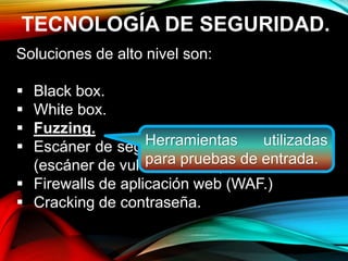 TECNOLOGÍA DE SEGURIDAD.
Soluciones de alto nivel son:
 Black box.
 White box.
 Fuzzing.
 Escáner de seguridad de aplicaciones web
(escáner de vulnerabilidad.)
 Firewalls de aplicación web (WAF.)
 Cracking de contraseña.
Herramientas utilizadas
para pruebas de entrada.
 
