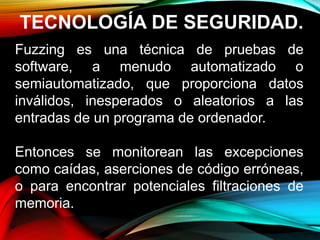 TECNOLOGÍA DE SEGURIDAD.
Fuzzing es una técnica de pruebas de
software, a menudo automatizado o
semiautomatizado, que proporciona datos
inválidos, inesperados o aleatorios a las
entradas de un programa de ordenador.
Entonces se monitorean las excepciones
como caídas, aserciones de código erróneas,
o para encontrar potenciales filtraciones de
memoria.
 