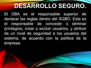 DESARROLLO SEGURO.
El DBA es el responsable superior de
declarar las reglas dentro del SGBD. Este es
el responsable de conceder o eliminar
privilegios, crear o excluir usuarios, y atribuir
de un nivel de seguridad a los usuarios del
sistema, de acuerdo con la política de la
empresa.
 