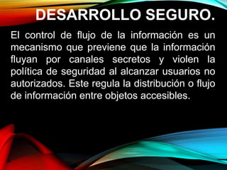 DESARROLLO SEGURO.
El control de flujo de la información es un
mecanismo que previene que la información
fluyan por canales secretos y violen la
política de seguridad al alcanzar usuarios no
autorizados. Este regula la distribución o flujo
de información entre objetos accesibles.
 