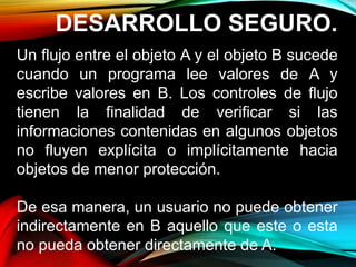 DESARROLLO SEGURO.
Un flujo entre el objeto A y el objeto B sucede
cuando un programa lee valores de A y
escribe valores en B. Los controles de flujo
tienen la finalidad de verificar si las
informaciones contenidas en algunos objetos
no fluyen explícita o implícitamente hacia
objetos de menor protección.
De esa manera, un usuario no puede obtener
indirectamente en B aquello que este o esta
no pueda obtener directamente de A.
 